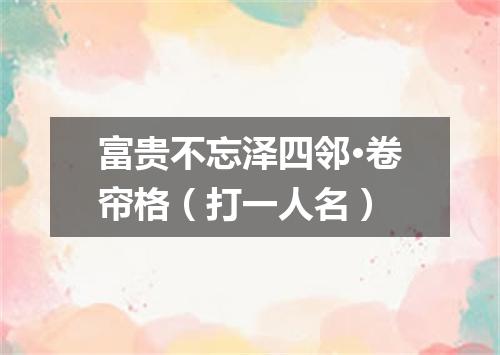 富贵不忘泽四邻·卷帘格（打一人名）