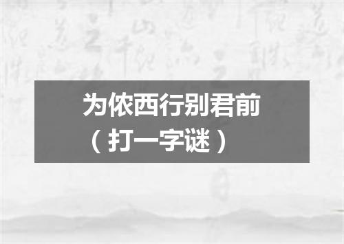 为侬西行别君前（打一字谜）