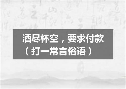 酒尽杯空，要求付款（打一常言俗语）