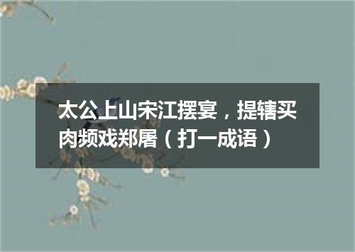 太公上山宋江摆宴，提辖买肉频戏郑屠（打一成语）