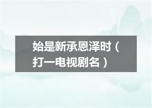始是新承恩泽时（打一电视剧名）