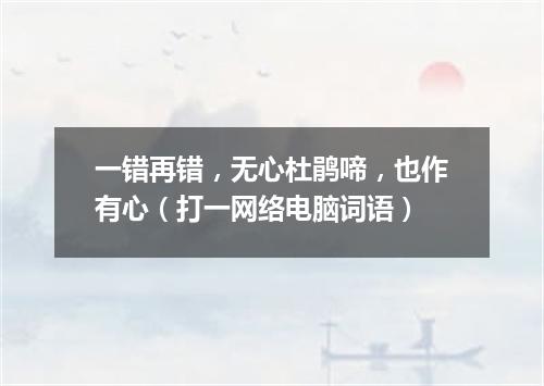 一错再错，无心杜鹃啼，也作有心（打一网络电脑词语）