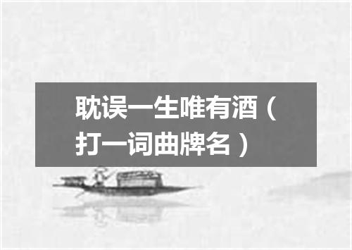 耽误一生唯有酒（打一词曲牌名）