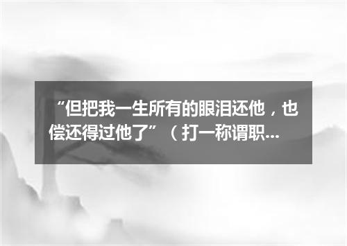 “但把我一生所有的眼泪还他，也偿还得过他了”（打一称谓职务）