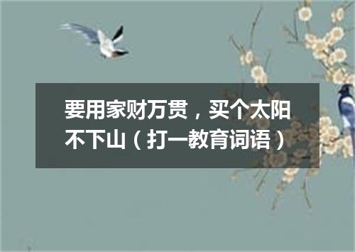 要用家财万贯，买个太阳不下山（打一教育词语）