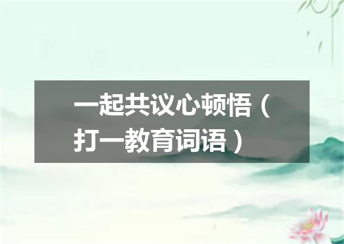 一起共议心顿悟（打一教育词语）