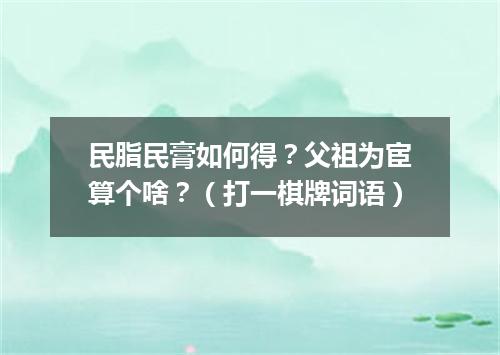 民脂民膏如何得？父祖为宦算个啥？（打一棋牌词语）