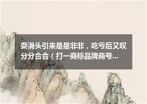 耍滑头引来是是非非，吃亏后又叹分分合合（打一商标品牌商号）