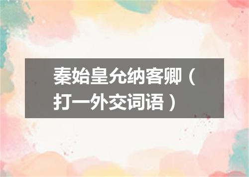 秦始皇允纳客卿（打一外交词语）