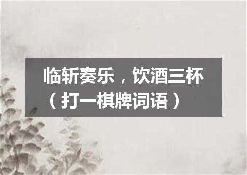 临斩奏乐，饮酒三杯（打一棋牌词语）