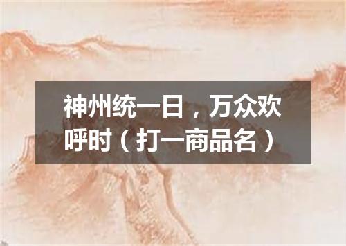 神州统一日，万众欢呼时（打一商品名）