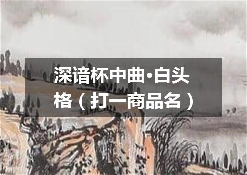 深谙杯中曲·白头格（打一商品名）