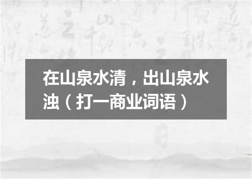 在山泉水清，出山泉水浊（打一商业词语）