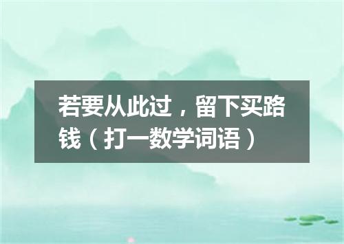 若要从此过，留下买路钱（打一数学词语）