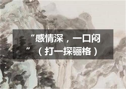 “感情深，一口闷”（打一探骊格）