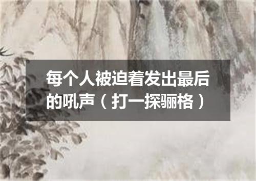 每个人被迫着发出最后的吼声（打一探骊格）