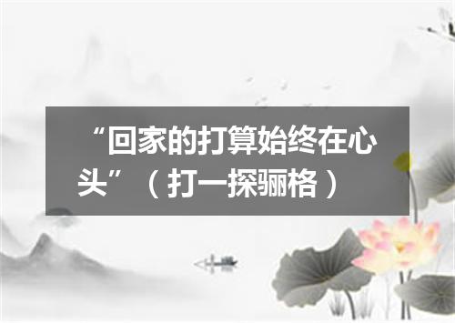 “回家的打算始终在心头”（打一探骊格）