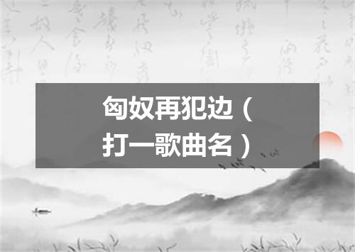 匈奴再犯边（打一歌曲名）