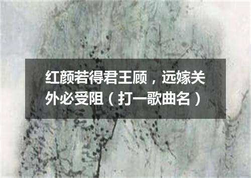 红颜若得君王顾，远嫁关外必受阻（打一歌曲名）