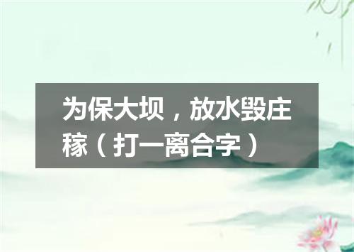 为保大坝，放水毁庄稼（打一离合字）