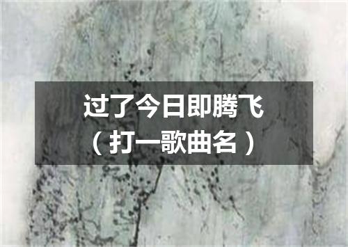 过了今日即腾飞（打一歌曲名）