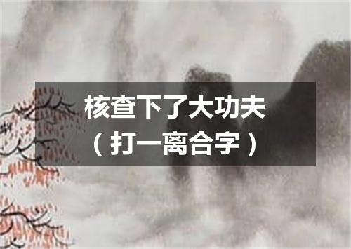 核查下了大功夫（打一离合字）