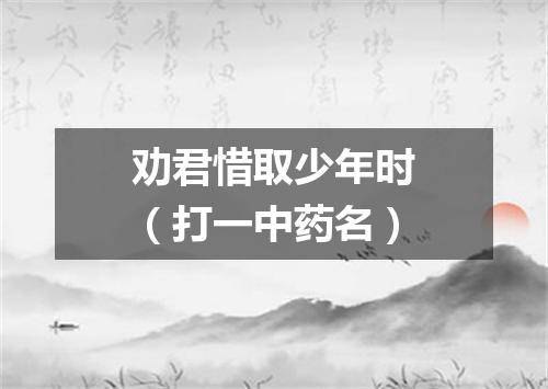 劝君惜取少年时（打一中药名）