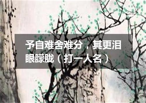 予自难舍难分，其更泪眼朦胧（打一人名）