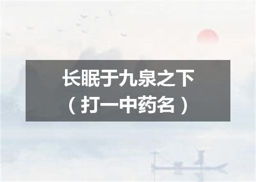 长眠于九泉之下（打一中药名）
