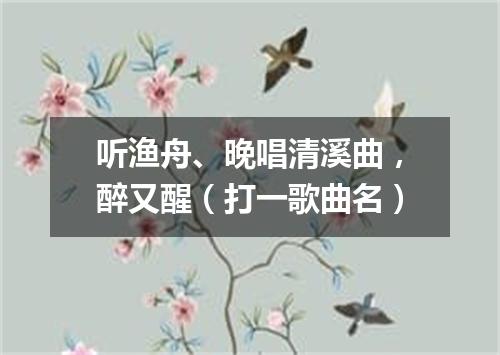 听渔舟、晚唱清溪曲，醉又醒（打一歌曲名）