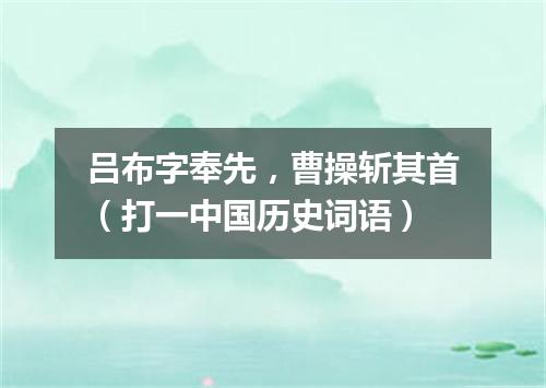 吕布字奉先，曹操斩其首（打一中国历史词语）