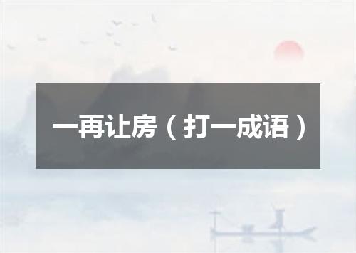 一再让房（打一成语）