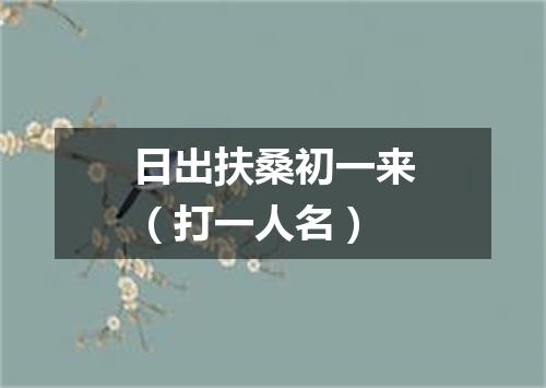 日出扶桑初一来（打一人名）