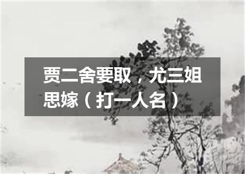贾二舍要取，尤三姐思嫁（打一人名）