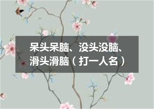 呆头呆脑、没头没脑、滑头滑脑（打一人名）