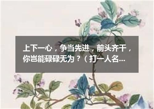 上下一心，争当先进，前头齐干，你岂能碌碌无为？（打一人名）