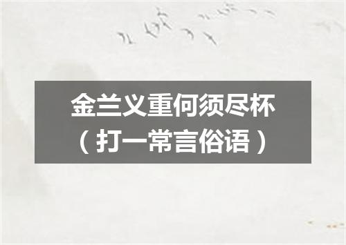 金兰义重何须尽杯（打一常言俗语）