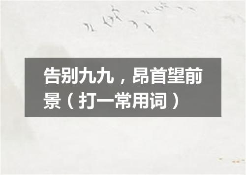 告别九九，昂首望前景（打一常用词）