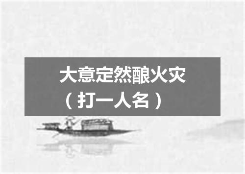 大意定然酿火灾（打一人名）