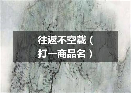 往返不空载（打一商品名）