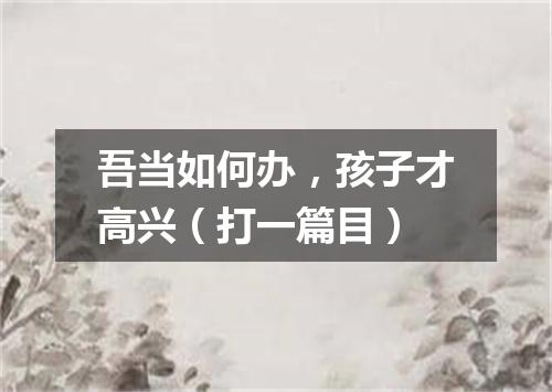 吾当如何办，孩子才高兴（打一篇目）