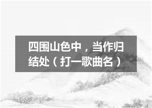 四围山色中，当作归结处（打一歌曲名）