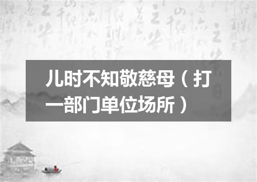 儿时不知敬慈母（打一部门单位场所）