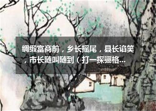 绸缎富商前，乡长摇尾，县长谄笑，市长随叫随到（打一探骊格）