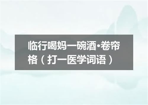 临行喝妈一碗酒·卷帘格（打一医学词语）