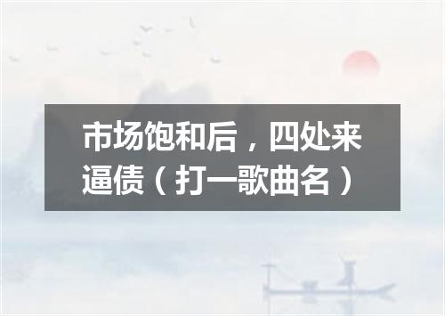 市场饱和后，四处来逼债（打一歌曲名）