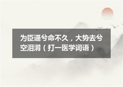 为臣逼兮命不久，大势去兮空泪潸（打一医学词语）