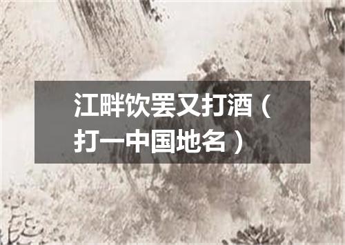 江畔饮罢又打酒（打一中国地名）