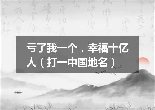 亏了我一个，幸福十亿人（打一中国地名）