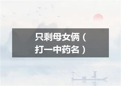 只剩母女俩（打一中药名）